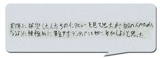 実際に被災した人たちのインタビューを見て思ったが、自分の人の為になるように募金やボランティア活動に参加しようと思った。